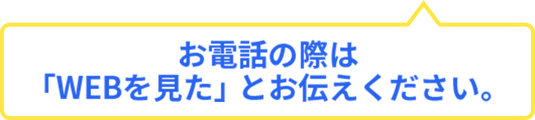 お電話の際は「WEBを見た」とお伝えください。